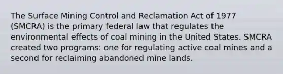 The Surface Mining Control and Reclamation Act of 1977 (SMCRA) is the primary federal law that regulates the environmental effects of coal mining in the United States. SMCRA created two programs: one for regulating active coal mines and a second for reclaiming abandoned mine lands.