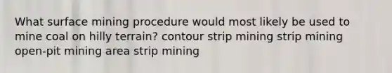 What surface mining procedure would most likely be used to mine coal on hilly terrain? contour strip mining strip mining open-pit mining area strip mining