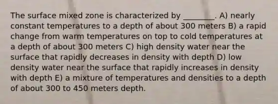 The surface mixed zone is characterized by ________. A) nearly constant temperatures to a depth of about 300 meters B) a rapid change from warm temperatures on top to cold temperatures at a depth of about 300 meters C) high density water near the surface that rapidly decreases in density with depth D) low density water near the surface that rapidly increases in density with depth E) a mixture of temperatures and densities to a depth of about 300 to 450 meters depth.