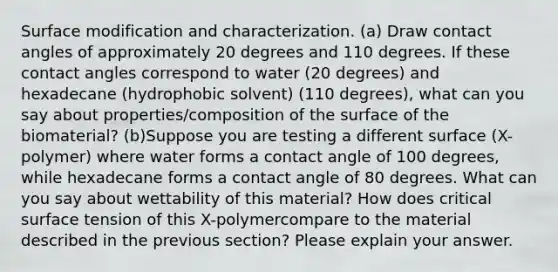 Surface modification and characterization. (a) Draw contact angles of approximately 20 degrees and 110 degrees. If these contact angles correspond to water (20 degrees) and hexadecane (hydrophobic solvent) (110 degrees), what can you say about properties/composition of the surface of the biomaterial? (b)Suppose you are testing a different surface (X-polymer) where water forms a contact angle of 100 degrees, while hexadecane forms a contact angle of 80 degrees. What can you say about wettability of this material? How does critical surface tension of this X-polymercompare to the material described in the previous section? Please explain your answer.