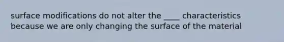 surface modifications do not alter the ____ characteristics because we are only changing the surface of the material