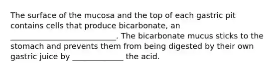 The surface of the mucosa and the top of each gastric pit contains cells that produce bicarbonate, an ___________________________. The bicarbonate mucus sticks to the stomach and prevents them from being digested by their own gastric juice by _____________ the acid.