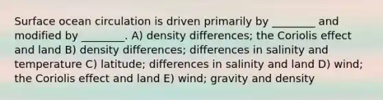 Surface ocean circulation is driven primarily by ________ and modified by ________. A) density differences; the Coriolis effect and land B) density differences; differences in salinity and temperature C) latitude; differences in salinity and land D) wind; the Coriolis effect and land E) wind; gravity and density