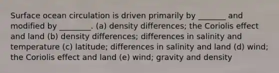 Surface ocean circulation is driven primarily by _______ and modified by ________. (a) density differences; the Coriolis effect and land (b) density differences; differences in salinity and temperature (c) latitude; differences in salinity and land (d) wind; the Coriolis effect and land (e) wind; gravity and density