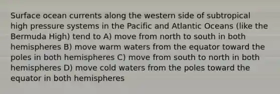 Surface ocean currents along the western side of subtropical high pressure systems in the Pacific and Atlantic Oceans (like the Bermuda High) tend to A) move from north to south in both hemispheres B) move warm waters from the equator toward the poles in both hemispheres C) move from south to north in both hemispheres D) move cold waters from the poles toward the equator in both hemispheres