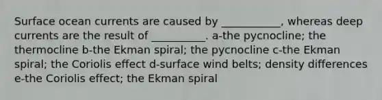 Surface ocean currents are caused by ___________, whereas deep currents are the result of __________. a-the pycnocline; the thermocline b-the Ekman spiral; the pycnocline c-the Ekman spiral; the Coriolis effect d-surface wind belts; density differences e-the Coriolis effect; the Ekman spiral