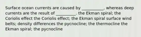 Surface ocean currents are caused by ___________, whereas deep currents are the result of __________. the Ekman spiral; the Coriolis effect the Coriolis effect; the Ekman spiral surface wind belts; density differences the pycnocline; the thermocline the Ekman spiral; the pycnocline