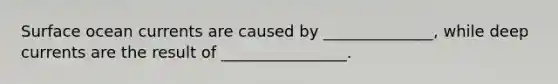 Surface ocean currents are caused by ______________, while deep currents are the result of ________________.