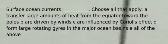 Surface ocean currents ___________. Choose all that apply: a transfer large amounts of heat from the equator toward the poles b are driven by winds c are influenced by Coriolis effect d form large rotating gyres in the major ocean basins e all of the above