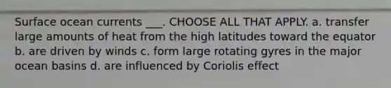 Surface ocean currents ___. CHOOSE ALL THAT APPLY. a. transfer large amounts of heat from the high latitudes toward the equator b. are driven by winds c. form large rotating gyres in the major ocean basins d. are influenced by Coriolis effect