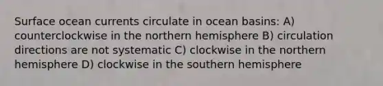 Surface ocean currents circulate in ocean basins: A) counterclockwise in the northern hemisphere B) circulation directions are not systematic C) clockwise in the northern hemisphere D) clockwise in the southern hemisphere