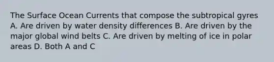 The Surface Ocean Currents that compose the subtropical gyres A. Are driven by water density differences B. Are driven by the major global wind belts C. Are driven by melting of ice in polar areas D. Both A and C