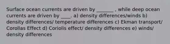 Surface ocean currents are driven by _______ , while deep ocean currents are driven by ____. a) density differences/winds b) density differences/ temperature differences c) Ekman transport/ Corollas Effect d) Coriolis effect/ density differences e) winds/ density differences