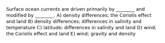 Surface ocean currents are driven primarily by ________ and modified by ________. A) density differences; the Coriolis effect and land B) density differences; differences in salinity and temperature C) latitude; differences in salinity and land D) wind; the Coriolis effect and land E) wind; gravity and density