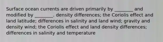 Surface ocean currents are driven primarily by ________ and modified by ________. density differences; the Coriolis effect and land latitude; differences in salinity and land wind; gravity and density wind; the Coriolis effect and land density differences; differences in salinity and temperature