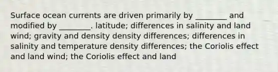 Surface ocean currents are driven primarily by ________ and modified by ________. latitude; differences in salinity and land wind; gravity and density density differences; differences in salinity and temperature density differences; the Coriolis effect and land wind; the Coriolis effect and land