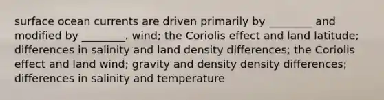 surface ocean currents are driven primarily by ________ and modified by ________. wind; the Coriolis effect and land latitude; differences in salinity and land density differences; the Coriolis effect and land wind; gravity and density density differences; differences in salinity and temperature