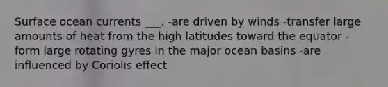 Surface ocean currents ___. -are driven by winds -transfer large amounts of heat from the high latitudes toward the equator -form large rotating gyres in the major ocean basins -are influenced by Coriolis effect