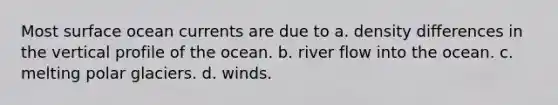 Most surface ocean currents are due to a. density differences in the vertical profile of the ocean. b. river flow into the ocean. c. melting polar glaciers. d. winds.