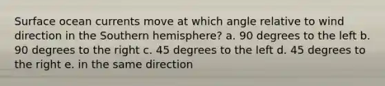 Surface ocean currents move at which angle relative to wind direction in the Southern hemisphere? a. 90 degrees to the left b. 90 degrees to the right c. 45 degrees to the left d. 45 degrees to the right e. in the same direction