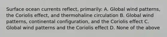 Surface ocean currents reflect, primarily: A. Global wind patterns, the Coriolis effect, and thermohaline circulation B. Global wind patterns, continental configuration, and the Coriolis effect C. Global wind patterns and the Coriolis effect D. None of the above