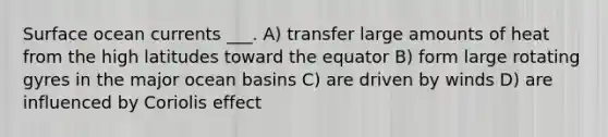 Surface ocean currents ___. A) transfer large amounts of heat from the high latitudes toward the equator B) form large rotating gyres in the major ocean basins C) are driven by winds D) are influenced by Coriolis effect