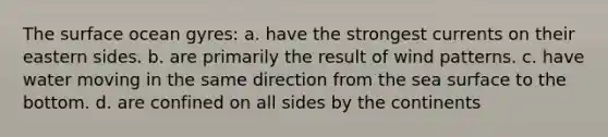 The surface ocean gyres: a. have the strongest currents on their eastern sides. b. are primarily the result of wind patterns. c. have water moving in the same direction from the sea surface to the bottom. d. are confined on all sides by the continents