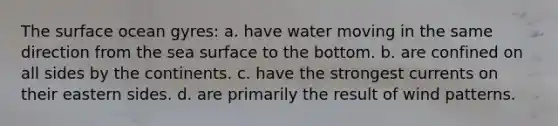 The surface ocean gyres: a. have water moving in the same direction from the sea surface to the bottom. b. are confined on all sides by the continents. c. have the strongest currents on their eastern sides. d. are primarily the result of wind patterns.