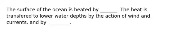 The surface of the ocean is heated by _______. The heat is transfered to lower water depths by the action of wind and currents, and by _________.