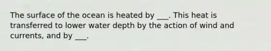 The surface of the ocean is heated by ___. This heat is transferred to lower water depth by the action of wind and currents, and by ___.