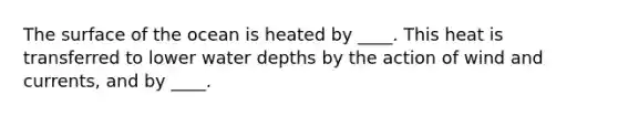 The surface of the ocean is heated by ____. This heat is transferred to lower water depths by the action of wind and currents, and by ____.