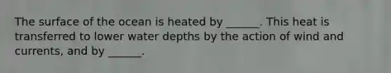 The surface of the ocean is heated by ______. This heat is transferred to lower water depths by the action of wind and currents, and by ______.