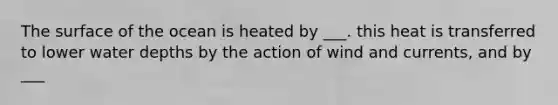 The surface of the ocean is heated by ___. this heat is transferred to lower water depths by the action of wind and currents, and by ___