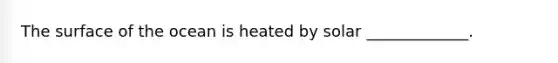 The surface of the ocean is heated by solar _____________.