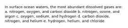 In surface ocean waters, the most abundant dissolved gases are: a. nitrogen, oxygen, and carbon dioxide b. nitrogen, ozone, and argon c. oxygen, sodium, and hydrogen d. carbon dioxide, nitrogen, and helium e. hydrogen, helium, and chloride