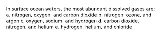 In surface ocean waters, the most abundant dissolved gases are: a. nitrogen, oxygen, and carbon dioxide b. nitrogen, ozone, and argon c. oxygen, sodium, and hydrogen d. carbon dioxide, nitrogen, and helium e. hydrogen, helium, and chloride