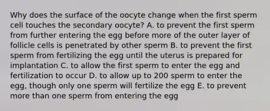 Why does the surface of the oocyte change when the first sperm cell touches the secondary oocyte? A. to prevent the first sperm from further entering the egg before more of the outer layer of follicle cells is penetrated by other sperm B. to prevent the first sperm from fertilizing the egg until the uterus is prepared for implantation C. to allow the first sperm to enter the egg and fertilization to occur D. to allow up to 200 sperm to enter the egg, though only one sperm will fertilize the egg E. to prevent more than one sperm from entering the egg