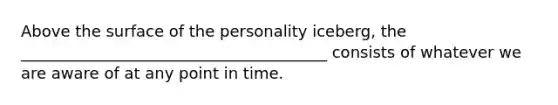 Above the surface of the personality iceberg, the _______________________________________ consists of whatever we are aware of at any point in time.