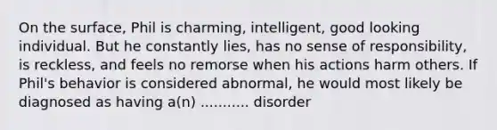 On the surface, Phil is charming, intelligent, good looking individual. But he constantly lies, has no sense of responsibility, is reckless, and feels no remorse when his actions harm others. If Phil's behavior is considered abnormal, he would most likely be diagnosed as having a(n) ........... disorder