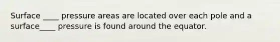 Surface ____ pressure areas are located over each pole and a surface____ pressure is found around the equator.