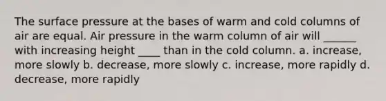 The surface pressure at the bases of warm and cold columns of air are equal. Air pressure in the warm column of air will ______ with increasing height ____ than in the cold column. a. increase, more slowly b. decrease, more slowly c. increase, more rapidly d. decrease, more rapidly