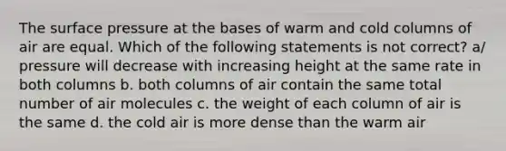 The surface pressure at the bases of warm and cold columns of air are equal. Which of the following statements is not correct? a/ pressure will decrease with increasing height at the same rate in both columns b. both columns of air contain the same total number of air molecules c. the weight of each column of air is the same d. the cold air is more dense than the warm air