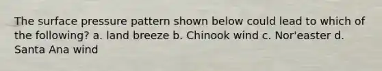 The surface pressure pattern shown below could lead to which of the following? a. land breeze b. Chinook wind c. Nor'easter d. Santa Ana wind