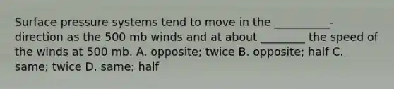 Surface pressure systems tend to move in the __________- direction as the 500 mb winds and at about ________ the speed of the winds at 500 mb. A. opposite; twice B. opposite; half C. same; twice D. same; half