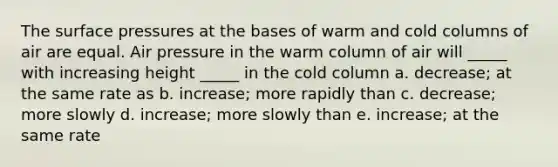 The surface pressures at the bases of warm and cold columns of air are equal. Air pressure in the warm column of air will _____ with increasing height _____ in the cold column a. decrease; at the same rate as b. increase; more rapidly than c. decrease; more slowly d. increase; more slowly than e. increase; at the same rate