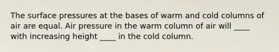 The surface pressures at the bases of warm and cold columns of air are equal. Air pressure in the warm column of air will ____ with increasing height ____ in the cold column.​