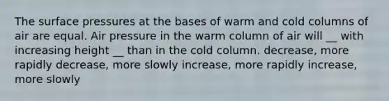 The surface pressures at the bases of warm and cold columns of air are equal. Air pressure in the warm column of air will __ with increasing height __ than in the cold column. decrease, more rapidly decrease, more slowly increase, more rapidly increase, more slowly