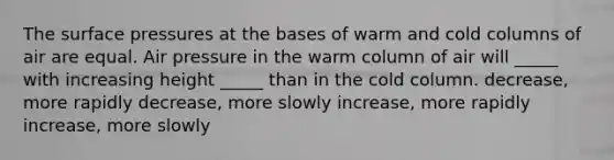 The surface pressures at the bases of warm and cold columns of air are equal. Air pressure in the warm column of air will _____ with increasing height _____ than in the cold column. decrease, more rapidly decrease, more slowly increase, more rapidly increase, more slowly