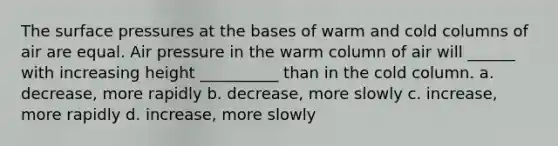 The surface pressures at the bases of warm and cold columns of air are equal. Air pressure in the warm column of air will ______ with increasing height __________ than in the cold column. a. decrease, more rapidly b. decrease, more slowly c. increase, more rapidly d. increase, more slowly