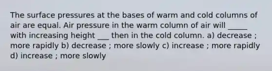 The surface pressures at the bases of warm and cold columns of air are equal. Air pressure in the warm column of air will _____ with increasing height ___ then in the cold column. a) decrease ; more rapidly b) decrease ; more slowly c) increase ; more rapidly d) increase ; more slowly